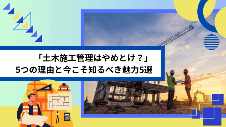 「土木施工管理はやめとけ？」5つの理由と今こそ知るべき魅力5選