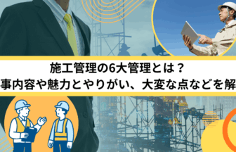 施工管理の6大管理とは？仕事内容や魅力とやりがい、大変な点などを解説