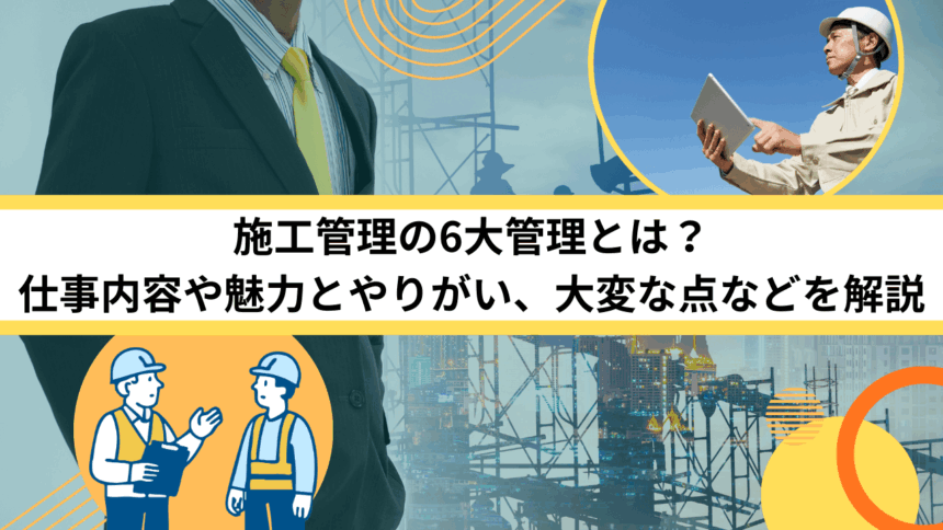 施工管理の6大管理とは？仕事内容や魅力とやりがい、大変な点などを解説